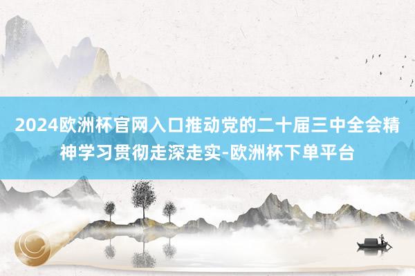 2024欧洲杯官网入口推动党的二十届三中全会精神学习贯彻走深走实-欧洲杯下单平台