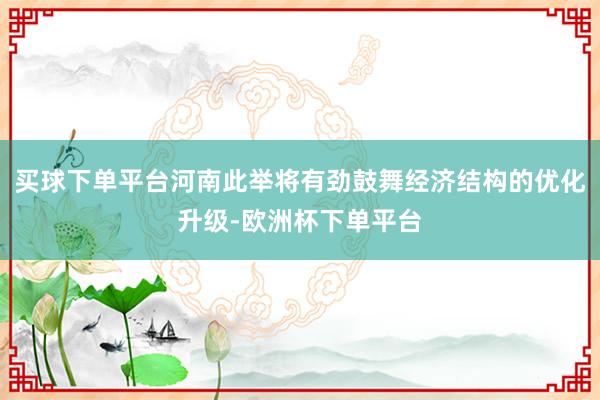 买球下单平台河南此举将有劲鼓舞经济结构的优化升级-欧洲杯下单平台